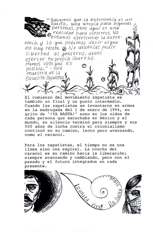 “Sabernos gu la dUtenomia es un SUCO, una topia pPara algunas . personas, pero dgul es una reatidad para nosotros. Ya estamos ejerciendo Lo duton- omia,y Lo gue podemas decir esguc N6 hay receta. @ No deberias pedir libertad al gabierno, deoes ejercer #upropia livertad Hames Visto gue €5 g posible.” - und ‘maestra deld ¢ Escuelitd Zapatists,  El comienzo del movimiento zapatista es también un final y un punto intermedio. Cuando 1xs zapatistas se levantaron en armas en la madrugada del 1 de enero de 1994, su grito de "iYA BASTA!" sono en los oidos de cada persona que escuchaba en México y el mundo, su silencio terminG para siempre y sus 500 afios de lucha contra el colonialismo continu6 en su camino, lento pero avanzando, como el caracol.  Para lxs zapatistas, el tiempo no es una linea sino una espiral. La concha del caracol es su camino hacia la liberacién; siempre avanzando y cambiando, pero con el pasado y el futuro integrados en cada presente.  